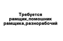 Требуется рамщик,помошник рамщика,разнорабочий